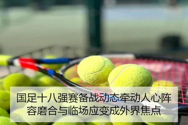 国足十八强赛备战动态牵动人心阵容磨合与临场应变成外界焦点 | huatihui